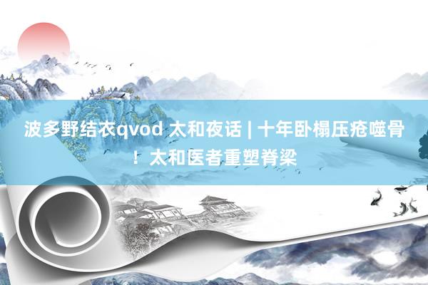波多野结衣qvod 太和夜话 | 十年卧榻压疮噬骨！太和医者重塑脊梁