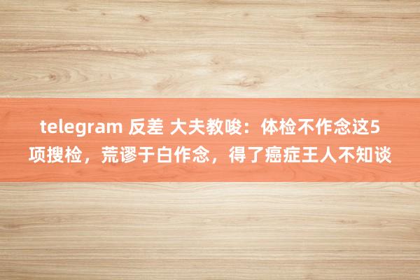 telegram 反差 大夫教唆：体检不作念这5项搜检，荒谬于白作念，得了癌症王人不知谈