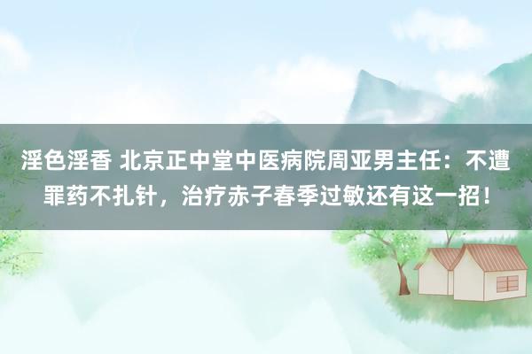 淫色淫香 北京正中堂中医病院周亚男主任：不遭罪药不扎针，治疗赤子春季过敏还有这一招！