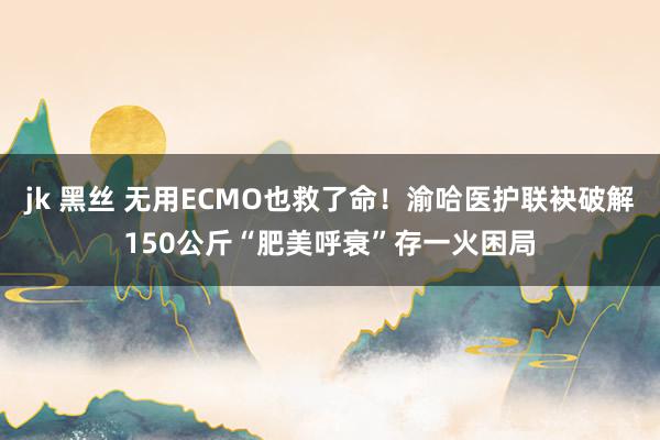 jk 黑丝 无用ECMO也救了命！渝哈医护联袂破解150公斤“肥美呼衰”存一火困局
