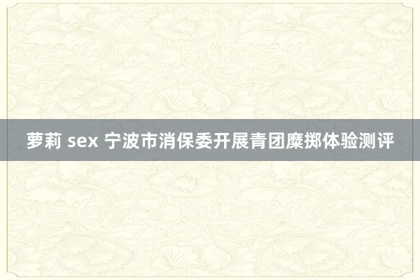 萝莉 sex 宁波市消保委开展青团糜掷体验测评