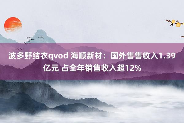 波多野结衣qvod 海顺新材：国外售售收入1.39亿元 占全年销售收入超12%