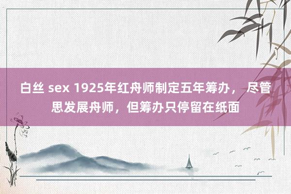 白丝 sex 1925年红舟师制定五年筹办， 尽管思发展舟师，但筹办只停留在纸面