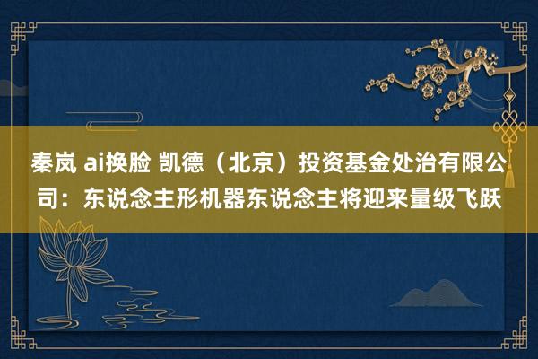 秦岚 ai换脸 凯德（北京）投资基金处治有限公司：东说念主形机器东说念主将迎来量级飞跃