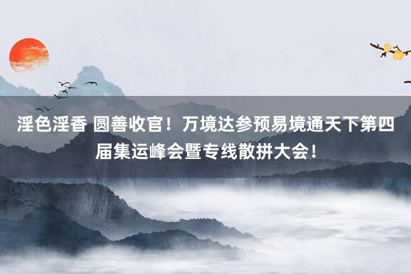 淫色淫香 圆善收官！万境达参预易境通天下第四届集运峰会暨专线散拼大会！