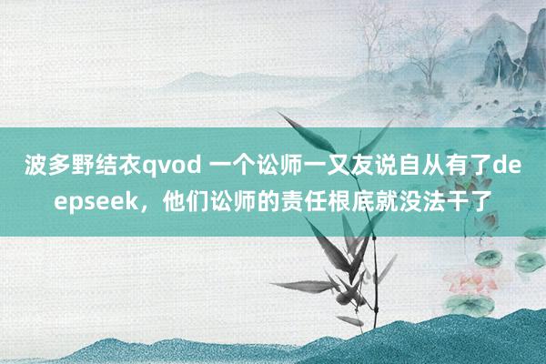 波多野结衣qvod 一个讼师一又友说自从有了deepseek，他们讼师的责任根底就没法干了