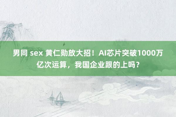男同 sex 黄仁勋放大招！AI芯片突破1000万亿次运算，我国企业跟的上吗？