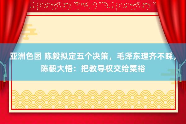 亚洲色图 陈毅拟定五个决策，毛泽东理齐不睬，陈毅大悟：把教导权交给粟裕