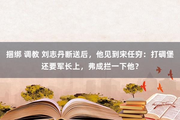 捆绑 调教 刘志丹断送后，他见到宋任穷：打碉堡还要军长上，弗成拦一下他？
