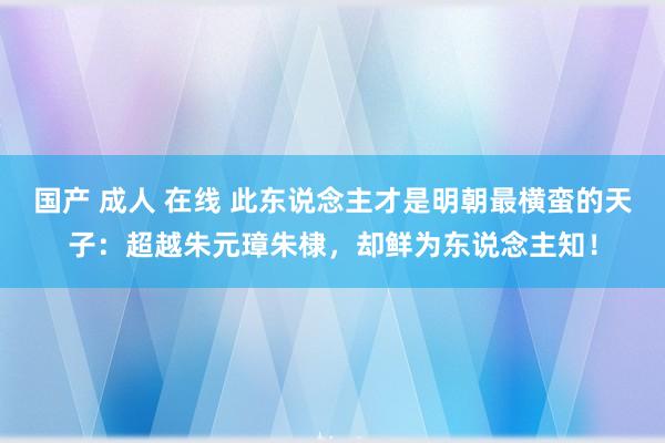 国产 成人 在线 此东说念主才是明朝最横蛮的天子：超越朱元璋朱棣，却鲜为东说念主知！