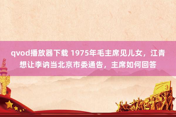 qvod播放器下载 1975年毛主席见儿女，江青想让李讷当北京市委通告，主席如何回答