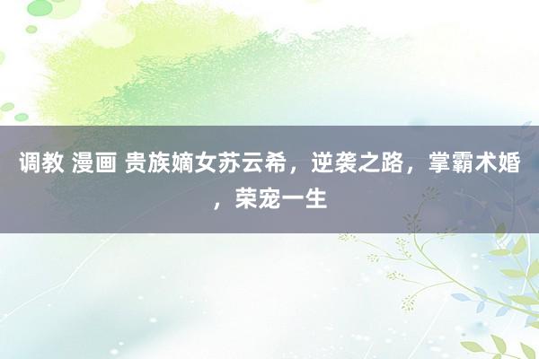 调教 漫画 贵族嫡女苏云希，逆袭之路，掌霸术婚，荣宠一生