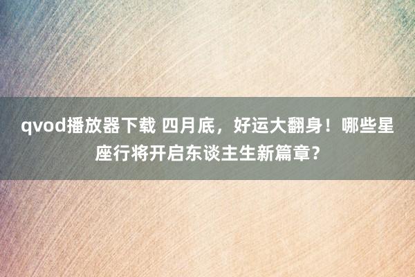 qvod播放器下载 四月底，好运大翻身！哪些星座行将开启东谈主生新篇章？