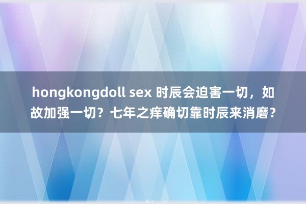 hongkongdoll sex 时辰会迫害一切，如故加强一切？七年之痒确切靠时辰来消磨？