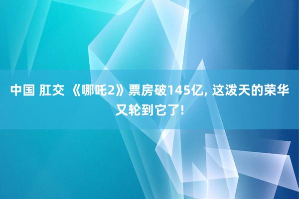 中国 肛交 《哪吒2》票房破145亿， 这泼天的荣华又轮到它了!