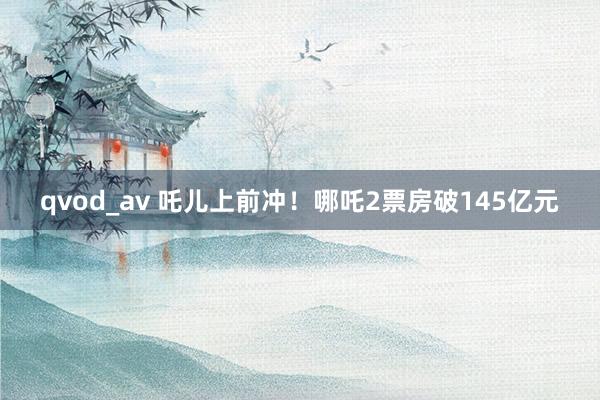 qvod_av 吒儿上前冲！哪吒2票房破145亿元