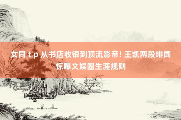 女同 t p 从书店收银到顶流影帝! 王凯两段绯闻惊曝文娱圈生涯规则