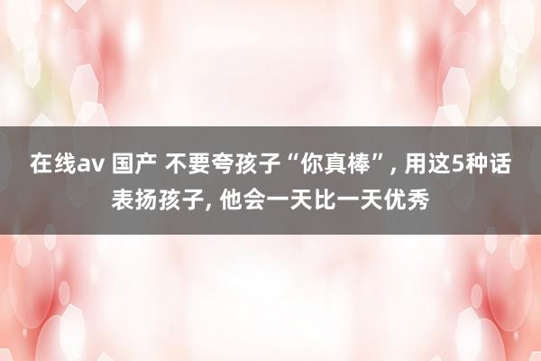 在线av 国产 不要夸孩子“你真棒”， 用这5种话表扬孩子， 他会一天比一天优秀
