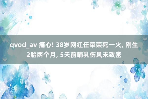 qvod_av 痛心! 38岁网红任荣荣死一火， 刚生2胎两个月， 5天前哺乳伤风未致密