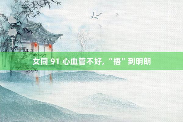 女同 91 心血管不好， “捂”到明朗