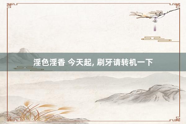 淫色淫香 今天起， 刷牙请转机一下