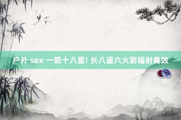 户外 sex 一箭十八星! 长八遥六火箭辐射奏效
