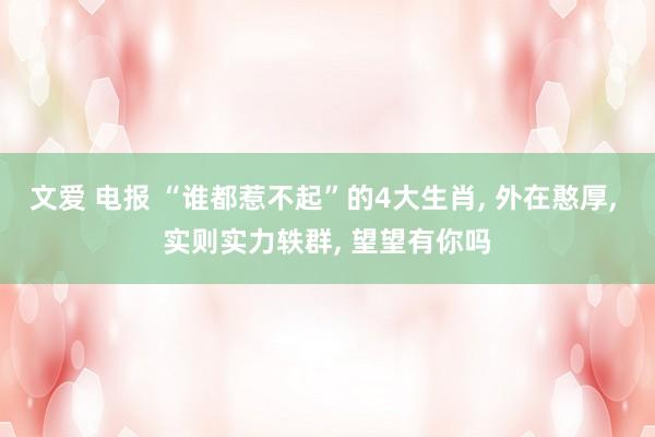 文爱 电报 “谁都惹不起”的4大生肖， 外在憨厚， 实则实力轶群， 望望有你吗