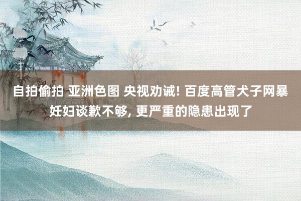 自拍偷拍 亚洲色图 央视劝诫! 百度高管犬子网暴妊妇谈歉不够， 更严重的隐患出现了