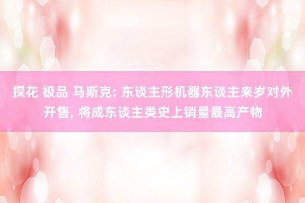 探花 极品 马斯克: 东谈主形机器东谈主来岁对外开售， 将成东谈主类史上销量最高产物