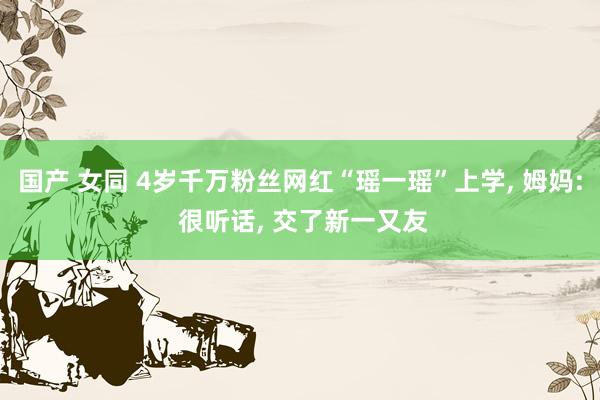 国产 女同 4岁千万粉丝网红“瑶一瑶”上学， 姆妈: 很听话， 交了新一又友