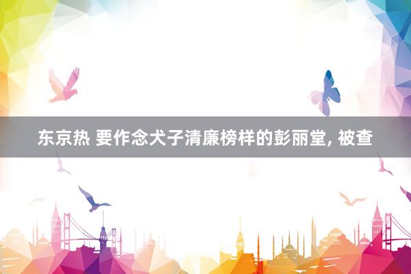 东京热 要作念犬子清廉榜样的彭丽堂， 被查