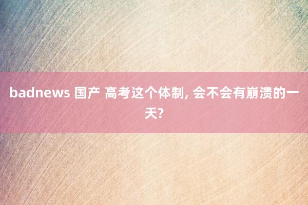 badnews 国产 高考这个体制， 会不会有崩溃的一天?
