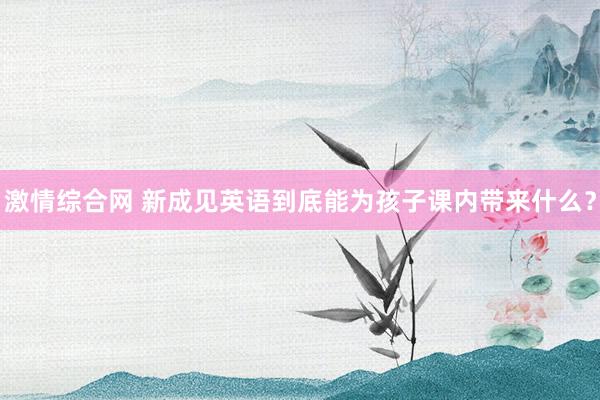 激情综合网 新成见英语到底能为孩子课内带来什么?