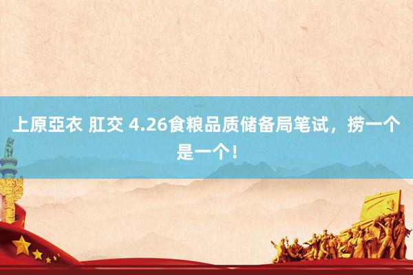 上原亞衣 肛交 4.26食粮品质储备局笔试，捞一个是一个！