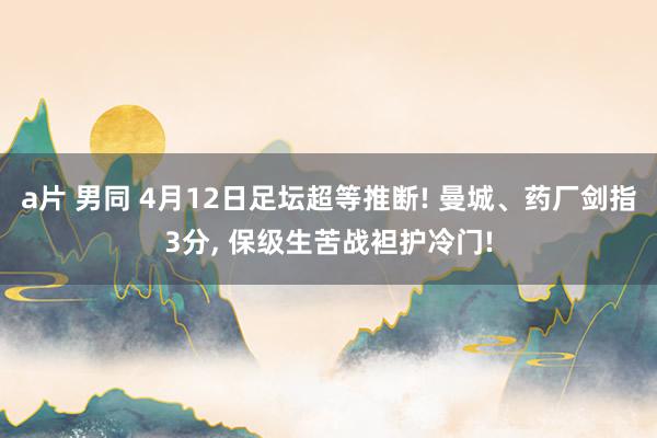 a片 男同 4月12日足坛超等推断! 曼城、药厂剑指3分， 保级生苦战袒护冷门!