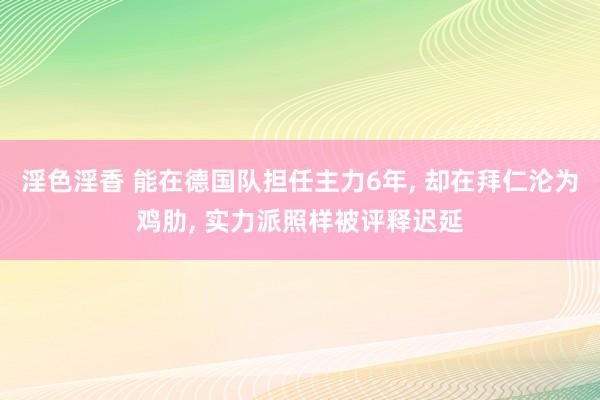 淫色淫香 能在德国队担任主力6年， 却在拜仁沦为鸡肋， 实力派照样被评释迟延