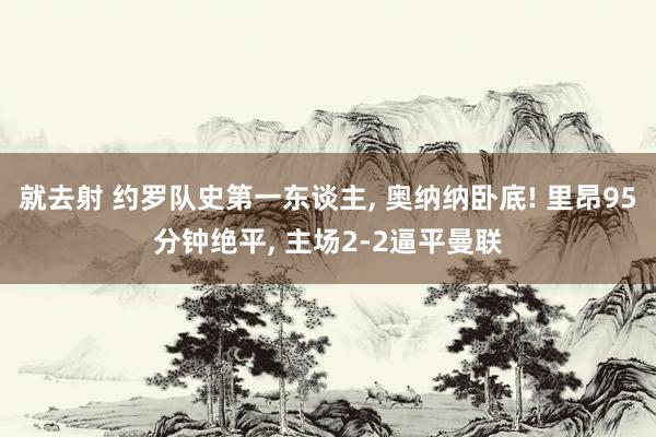 就去射 约罗队史第一东谈主， 奥纳纳卧底! 里昂95分钟绝平， 主场2-2逼平曼联
