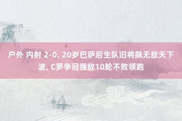 户外 内射 2-0， 20岁巴萨后生队旧将飙无敌天下波， C罗争冠强敌10轮不败领跑