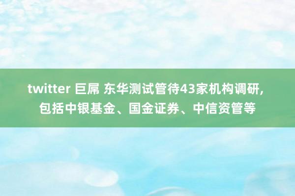 twitter 巨屌 东华测试管待43家机构调研， 包括中银基金、国金证券、中信资管等