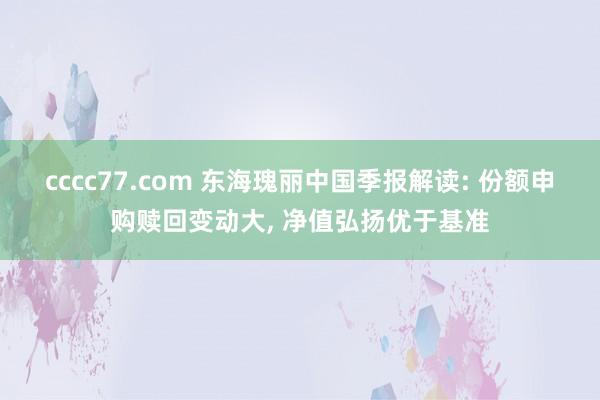 cccc77.com 东海瑰丽中国季报解读: 份额申购赎回变动大， 净值弘扬优于基准