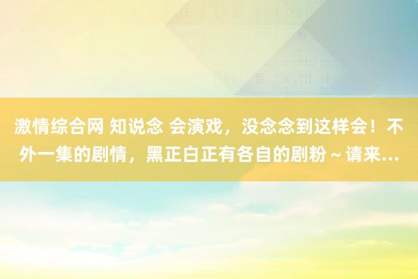 激情综合网 知说念 会演戏，没念念到这样会！不外一集的剧情，<a href=