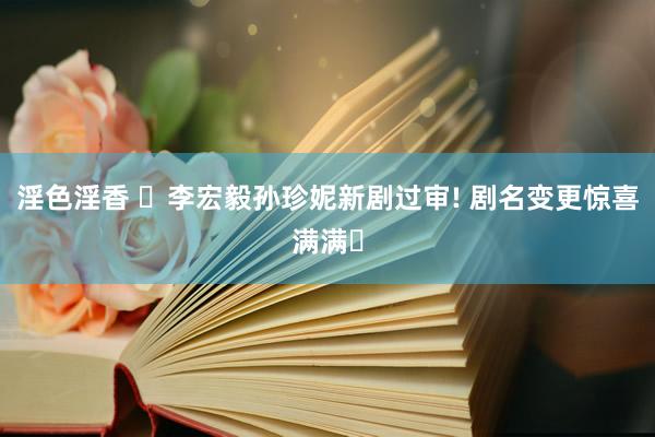淫色淫香 ✨李宏毅孙珍妮新剧过审! 剧名变更惊喜满满✨