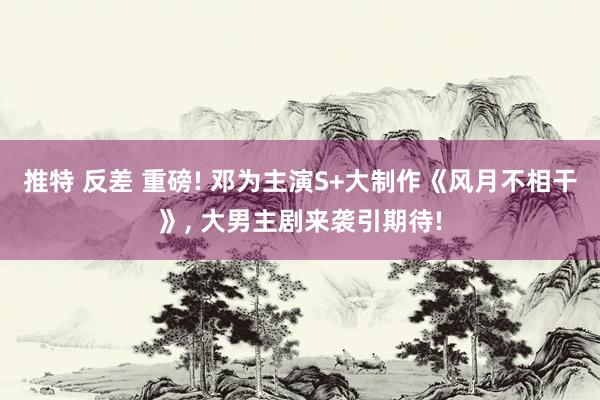 推特 反差 重磅! 邓为主演S+大制作《风月不相干》， 大男主剧来袭引期待!