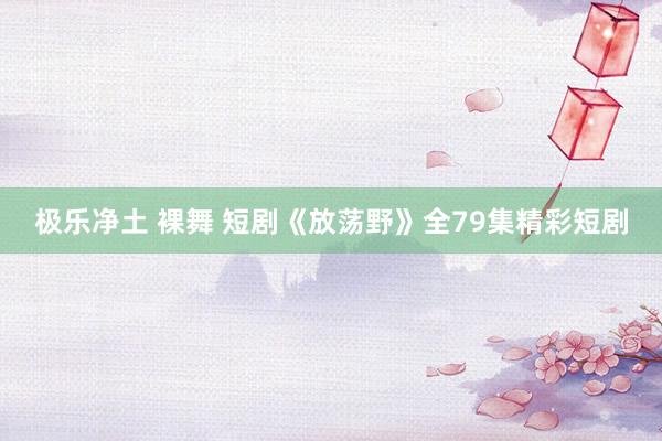 极乐净土 裸舞 短剧《放荡野》全79集精彩短剧