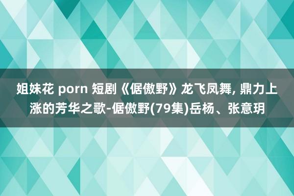 姐妹花 porn 短剧《倨傲野》龙飞凤舞， 鼎力上涨的芳华之歌-倨傲野(79集)岳杨、张意玥