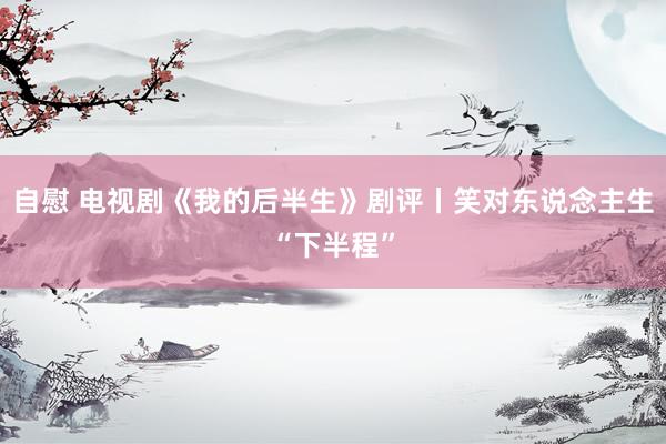 自慰 电视剧《我的后半生》剧评丨笑对东说念主生“下半程”