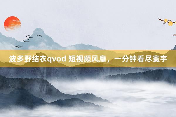 波多野结衣qvod 短视频风靡，一分钟看尽寰宇