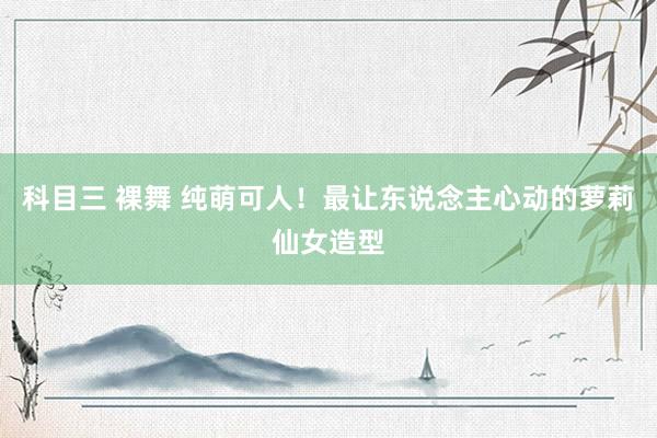 科目三 裸舞 纯萌可人！最让东说念主心动的萝莉仙女造型