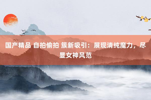 国产精品 自拍偷拍 簇新吸引：展现清纯魔力，尽显女神风范