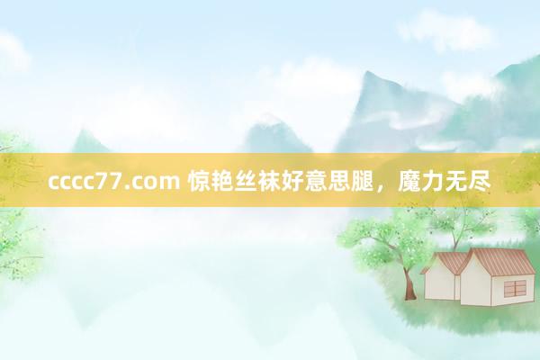 cccc77.com 惊艳丝袜好意思腿，魔力无尽